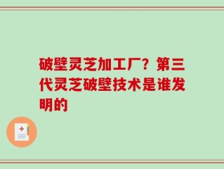 破壁灵芝加工厂？第三代灵芝破壁技术是谁发明的
