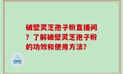 破壁灵芝孢子粉直播间？了解破壁灵芝孢子粉的功效和使用方法？