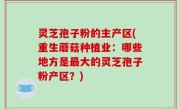灵芝孢子粉的主产区(重生蘑菇种植业：哪些地方是最大的灵芝孢子粉产区？)