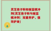灵芝孢子粉和板蓝根冲剂(灵芝孢子粉与板蓝根冲剂：双重养护，强效护身)