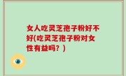 女人吃灵芝孢子粉好不好(吃灵芝孢子粉对女性有益吗？)