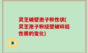 灵芝破壁孢子粉性状(灵芝孢子粉经壁破碎后性质的变化)