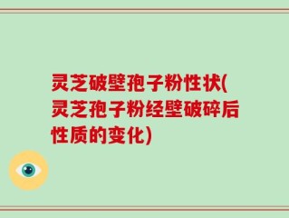 灵芝破壁孢子粉性状(灵芝孢子粉经壁破碎后性质的变化)