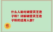 什么人能吃破壁灵芝孢子粉？详解破壁灵芝孢子粉的适用人群？