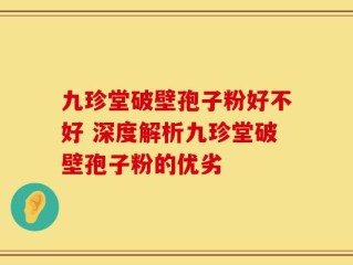 九珍堂破壁孢子粉好不好 深度解析九珍堂破壁孢子粉的优劣