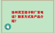 徐州灵芝孢子粉厂家电话？联系方式及产品介绍？