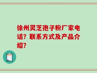 徐州灵芝孢子粉厂家电话？联系方式及产品介绍？