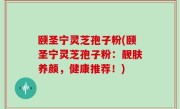 颐圣宁灵芝孢子粉(颐圣宁灵芝孢子粉：靓肤养颜，健康推荐！)