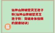 仙神山牌破壁灵芝孢子粉(仙神山牌破壁灵芝孢子粉：突破身体极限的健康秘诀)