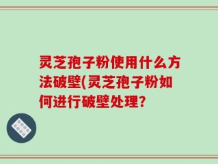 灵芝孢子粉使用什么方法破壁(灵芝孢子粉如何进行破壁处理？