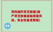 顶风国药灵芝胶囊(国产灵芝胶囊面临质量风波，安全性备受质疑)