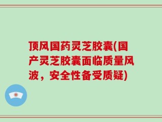 顶风国药灵芝胶囊(国产灵芝胶囊面临质量风波，安全性备受质疑)