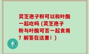灵芝孢子粉可以和叶酸一起吃吗 (灵芝孢子粉与叶酸可否一起食用？解答在这里！)