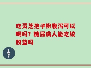 吃灵芝孢子粉腹泻可以喝吗？糖尿病人能吃绞股蓝吗