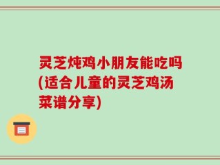 灵芝炖鸡小朋友能吃吗(适合儿童的灵芝鸡汤菜谱分享)