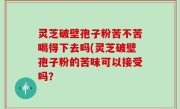 灵芝破壁孢子粉苦不苦喝得下去吗(灵芝破壁孢子粉的苦味可以接受吗？