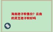 海南孢子粉售价？云南的灵芝孢子粉好吗