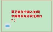 灵芝能在中国入关吗(中国是否允许灵芝进口？)