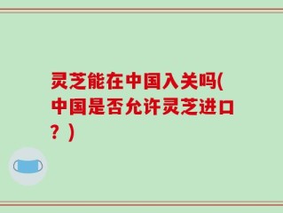 灵芝能在中国入关吗(中国是否允许灵芝进口？)