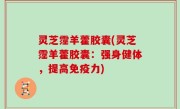 灵芝霪羊藿胶囊(灵芝霪羊藿胶囊：强身健体，提高免疫力)