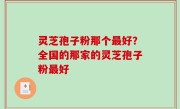 灵芝孢子粉那个最好？全国的那家的灵芝孢子粉最好