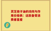 灵芝孢子油的功效与作用价格表：这款备受消费者喜爱