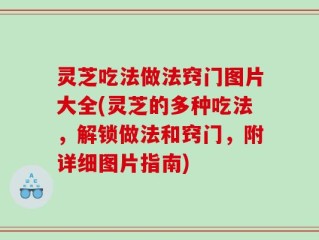灵芝吃法做法窍门图片大全(灵芝的多种吃法，解锁做法和窍门，附详细图片指南)