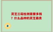 灵芝三萜检测需要多钱？什么品种的灵芝最贵