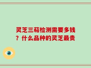灵芝三萜检测需要多钱？什么品种的灵芝最贵