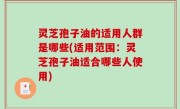 灵芝孢子油的适用人群是哪些(适用范围：灵芝孢子油适合哪些人使用)