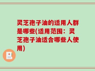 灵芝孢子油的适用人群是哪些(适用范围：灵芝孢子油适合哪些人使用)