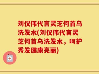 刘仪伟代言灵芝何首乌洗发水(刘仪伟代言灵芝何首乌洗发水，呵护秀发健康亮丽)