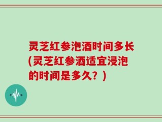灵芝红参泡酒时间多长(灵芝红参酒适宜浸泡的时间是多久？)