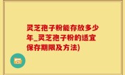 灵芝孢子粉能存放多少年_灵芝孢子粉的适宜保存期限及方法)