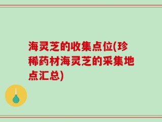 海灵芝的收集点位(珍稀药材海灵芝的采集地点汇总)
