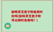 肽喝灵芝孢子粉能同时吃吗(肽和灵芝孢子粉可以同时食用吗？)