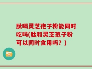 肽喝灵芝孢子粉能同时吃吗(肽和灵芝孢子粉可以同时食用吗？)