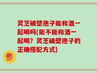 灵芝破壁孢子能和酒一起喝吗(能不能和酒一起喝？灵芝破壁孢子的正确搭配方式)
