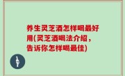 养生灵芝酒怎样喝最好用(灵芝酒喝法介绍，告诉你怎样喝最佳)
