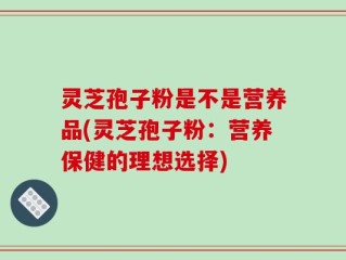 灵芝孢子粉是不是营养品(灵芝孢子粉：营养保健的理想选择)