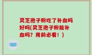 灵芝孢子粉吃了补血吗好吗(灵芝孢子粉能补血吗？用前必看！)