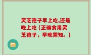 灵芝孢子早上吃,还是晚上吃 (正确食用灵芝孢子，早晚需知。)