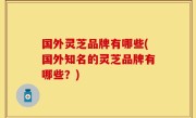 国外灵芝品牌有哪些(国外知名的灵芝品牌有哪些？)