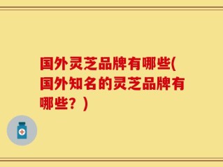 国外灵芝品牌有哪些(国外知名的灵芝品牌有哪些？)