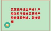 灵芝孢子适合产妇？产后坐月子能吃灵芝吗产后身体特别虚，怎样调理