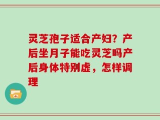 灵芝孢子适合产妇？产后坐月子能吃灵芝吗产后身体特别虚，怎样调理
