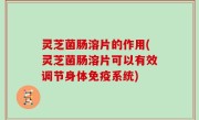 灵芝菌肠溶片的作用(灵芝菌肠溶片可以有效调节身体免疫系统)