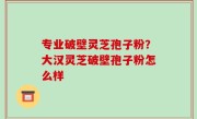 专业破壁灵芝孢子粉？大汉灵芝破壁孢子粉怎么样