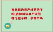 吉林延边县产林芝孢子粉(吉林延边县产天然林芝孢子粉，享誉市场)