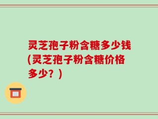 灵芝孢子粉含糖多少钱(灵芝孢子粉含糖价格多少？)